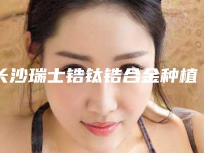 长沙瑞士锆钛锆合金种植牙对身体有哪些影响