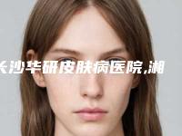 长沙华研皮肤病医院,湘潭兰积玥美医疗美容诊所实力对比测评价格表参考
