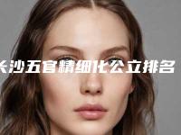 长沙五官精细化公立排名前三一览新价格表!湖南安铂丽医疗美容等领衔三甲