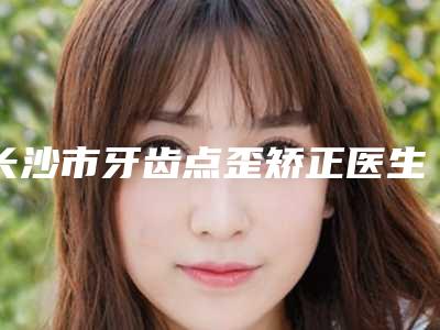 长沙市牙齿点歪矫正医生在榜名单top10强名单已确定-长沙市牙齿点歪矫正整形医生