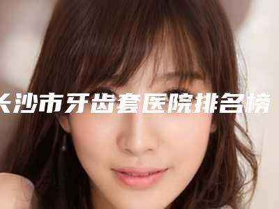 长沙市牙齿套医院排名榜前十强决出(长沙爱思特口腔门诊部扒一扒医生)