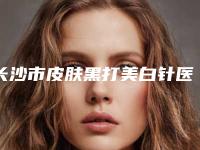 长沙市皮肤黑打美白针医院排名榜前十位有哪些医(长沙开福芊亿医疗美容门诊部潜力股医生汇聚于此)