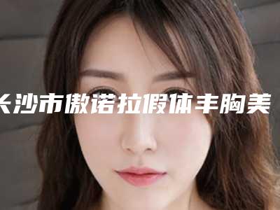 长沙市傲诺拉假体丰胸美容医院-长沙丽恩医疗美容价格收费同步