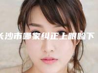 长沙市哪家纠正上眼睑下垂医院较好-长沙宇美医疗美容门诊部口碑技术在线