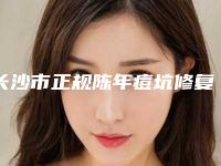 长沙市正规陈年痘坑修复医院哪家较好-陈年痘坑修复费用标准