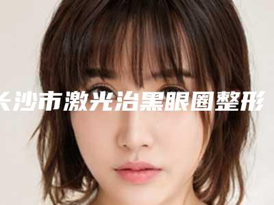 长沙市激光治黑眼圈整形医院哪家技术强-湖南省人民医院激光美容科汇总单10强盘点