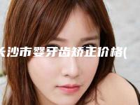 长沙市婴牙齿矫正价格(价目)案例及(婴牙齿矫正均价为:13240元)