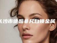 长沙市德国非凡自锁金属矫正费用表明细全方面剖析-长沙市德国非凡自锁金属矫正价格