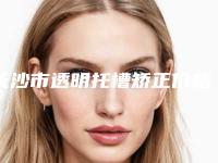 长沙市透明托槽矫正价格收费表2025版诚意上线-长沙市透明托槽矫正价格