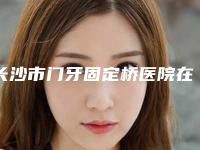 长沙市门牙固定桥医院在榜名单十强哪几家机构推荐(长沙市门牙固定桥口腔医院口碑评价好医生)