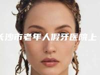 长沙市老年人假牙医院上榜名单前十哪个口碑好（长沙市老年人假牙口腔医院每个实力都很强）