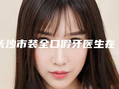 长沙市装全口假牙医生在榜清单前十名走访盘点-长沙市龚水林口腔医生