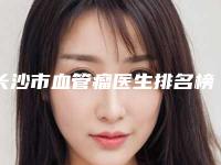 长沙市血管瘤医生排名榜重新更新-长沙市血管瘤医生