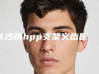 长沙市hpp支架义齿医院上榜名单前十专个出炉（长沙市hpp支架义齿口腔医院收费不坑人）