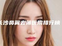 长沙鼻翼去薄医院排行榜精选,新资讯,专业指南!