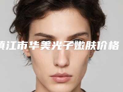 镇江市华美光子嫩肤价格(价目)表完整版一览-镇江市华美光子嫩肤整形价格贵不贵