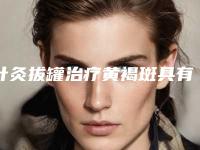 针灸拔罐治疗黄褐斑具有哪些功效「针灸拔罐治疗黄褐斑治疗后多久见效」