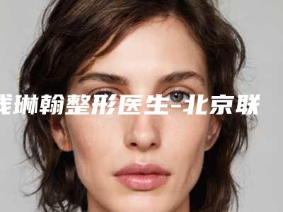 钱琳翰整形医生-北京联合丽格第一医疗美容医院钱琳翰医师技术优势有哪些