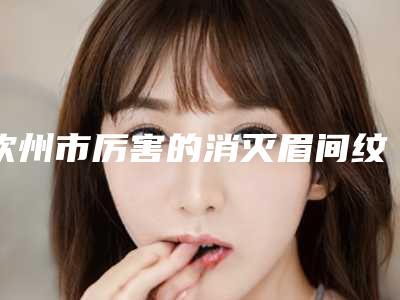 钦州市厉害的消灭眉间纹医生(周应强医生有实力)