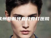 钦州隐形牙套打骨钉医院排名榜哪家技术好又便宜-钦州隐形牙套打骨钉整形医院哪家效果好