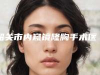 韶关市内窥镜隆胸手术医院排行榜前10强2025新榜单公布（韶关市内窥镜隆胸手术整形医院）