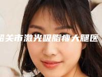 韶关市激光吸脂瘦大腿医院排名前十佳实力之选-韶关艾瑞医疗美容整形院居榜首