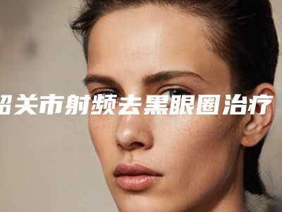 韶关市射频去黑眼圈治疗2025价格表(费用)内部流出(10月-4月均价为:4874元)