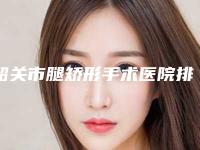 韶关市腿矫形手术医院排名榜强榜top10强一览表公布(韶关觅妍医疗美容门诊部排名第一)
