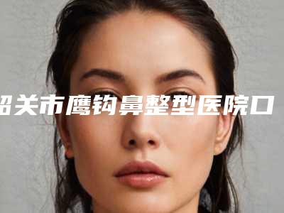 韶关市鹰钩鼻整型医院口碑榜前十佳机构推荐-韶关涵美医疗美容个个特色鲜明