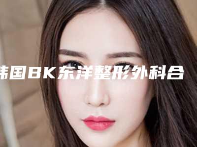 韩国BK东洋整形外科合作医院,楚雄东方医疗美容整形诊所各方技术和审美在线PK