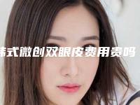 韩式微创双眼皮费用贵吗?大概多少费用?