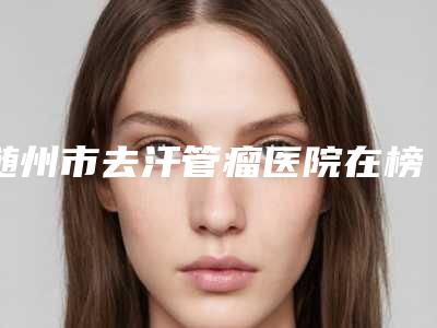 随州市去汗管瘤医院在榜名单前十强这几个不容错过(随州艾琳整形激光美容诊所干货总结)