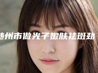 随州市做光子嫩肤祛斑劲爆新版价格表2025一览-均价做光子嫩肤祛斑17353元