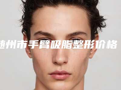 随州市手臂吸脂整形价格价位表最新项目-随州市手臂吸脂整形价格到底是多高