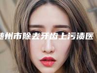 随州市除去牙齿上污渍医生上榜名单实力出圈,口碑优秀-随州市除去牙齿上污渍口腔医生