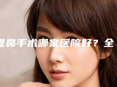隆鼻手术哪家医院好?全国鼻骨整形医院前十强合集全新解读