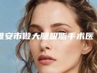 雅安市做大腿吸脂手术医院在榜清单前十强来喽-雅安市做大腿吸脂手术整形医院