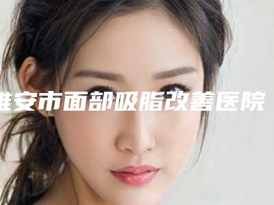 雅安市面部吸脂改善医院综合实力前十佳排行榜详细名单发布(雅安市面部吸脂改善整形医院)