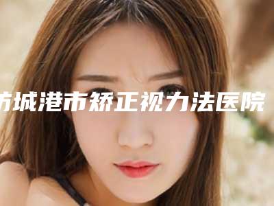 防城港市矫正视力法医院上榜名单综合实力top10人气高涨(防城港伊美微整形医疗美容医美公立私立汇总)