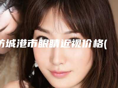 防城港市眼睛近视价格(价目)表信息公示(2025年均价为:10839元)