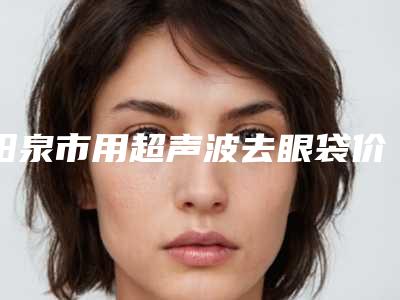 阳泉市用超声波去眼袋价格表口碑详细-阳泉市用超声波去眼袋价格行情