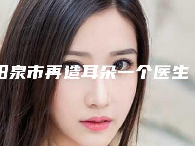阳泉市再造耳朵一个医生上榜名单前十强内部名单安利-阳泉市再造耳朵一个医生