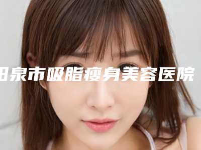 阳泉市吸脂瘦身美容医院在榜清单综合实力前十位哪个效果好-阳泉市吸脂瘦身美容整形医院