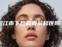 阳江市下巴截骨前移医院综合实力前十佳口碑榜专业高品质(阳江市下巴截骨前移整形医院)