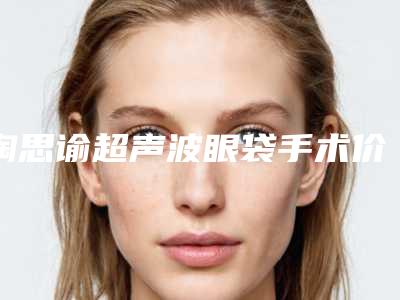 陶思谕超声波眼袋手术价格是多少贵不贵