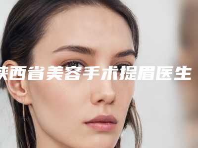 陕西省美容手术提眉医生在榜清单被推荐获赞多-陕西省美容手术提眉医生