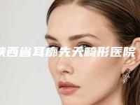 陕西省耳廓先天畸形医院口碑排名实力代表-陕西省耳廓先天畸形整形医院