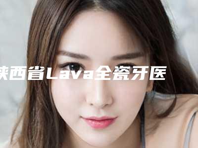 陕西省Lava全瓷牙医院综合实力前十位口碑排名全线测评（陕西省Lava全瓷牙口腔医院连锁名气大实力强）