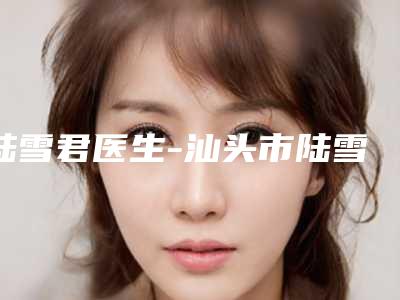 陆雪君医生-汕头市陆雪君整形专家助力变美