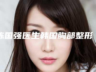 陈国强医生韩国胸部整形这份名单看了不亏-南昌爱贝思医疗美容